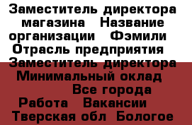 Заместитель директора магазина › Название организации ­ Фэмили › Отрасль предприятия ­ Заместитель директора › Минимальный оклад ­ 26 000 - Все города Работа » Вакансии   . Тверская обл.,Бологое г.